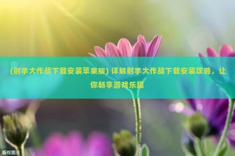 (射手大作战下载安装苹果版) 详解射手大作战下载安装攻略，让你畅享游戏乐趣