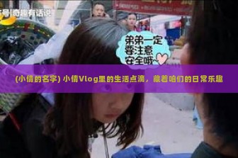 (小倩的名字) 小倩Vlog里的生活点滴，藏着咱们的日常乐趣