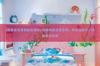 (萌鱼泡泡官网版兑换码) 探秘萌鱼泡泡官网，带你领略不一样的海洋世界